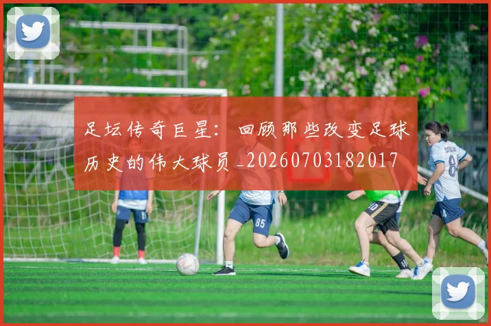 足坛传奇巨星：回顾那些改变足球历史的伟大球员_20260703182017
