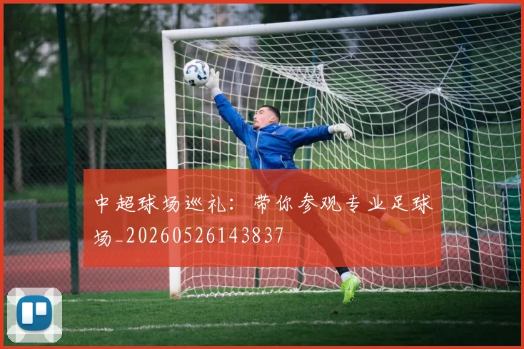 中超球场巡礼：带你参观专业足球场_20260526143837