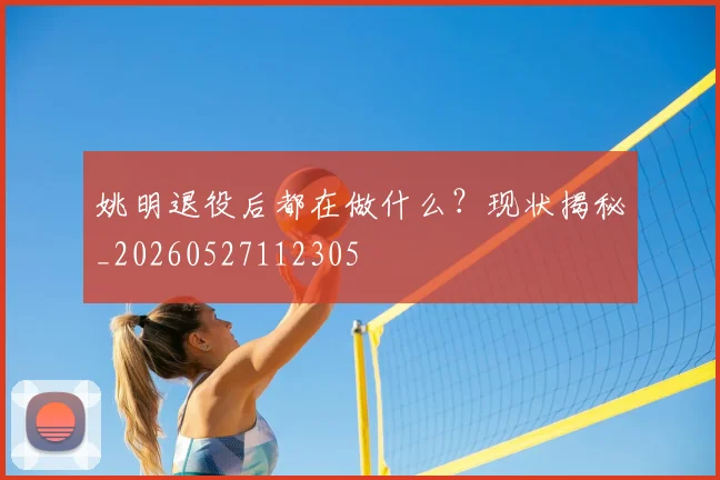 姚明退役后都在做什么？现状揭秘_20260527112305