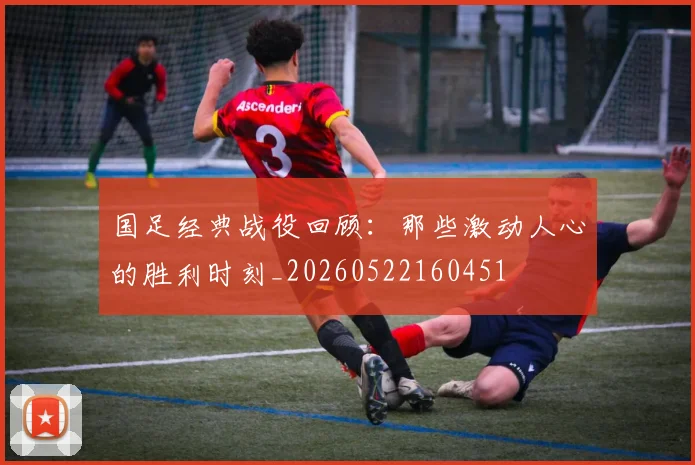 国足经典战役回顾：那些激动人心的胜利时刻_20260522160451