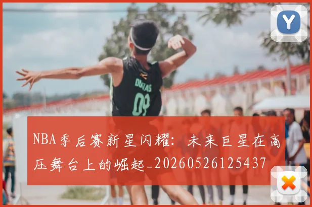 NBA季后赛新星闪耀：未来巨星在高压舞台上的崛起_20260526125437
