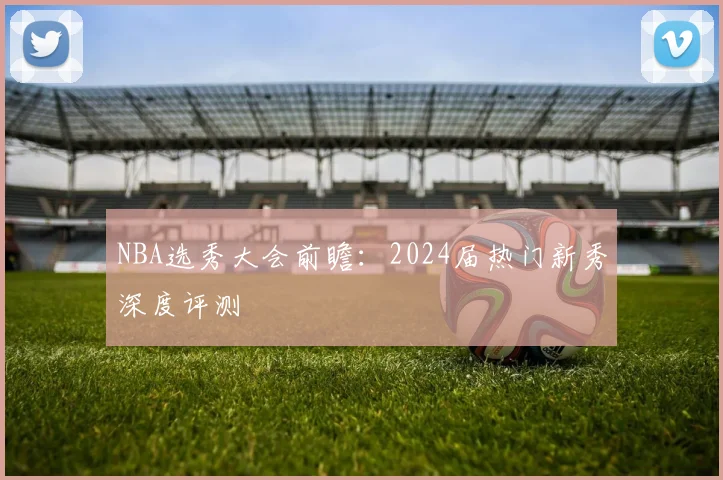 NBA选秀大会前瞻：2024届热门新秀深度评测