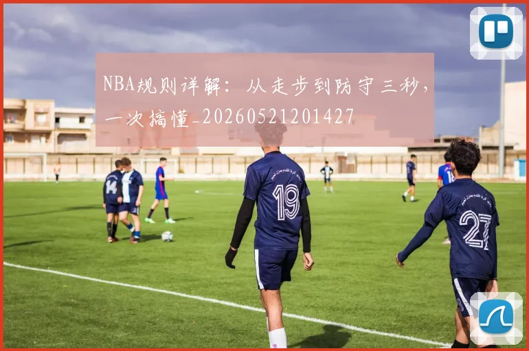 NBA规则详解:从走步到防守三秒,一次搞懂_20260521201427