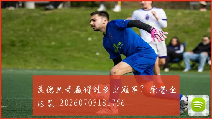 莫德里奇赢得过多少冠军?荣誉全记录_20260703181756