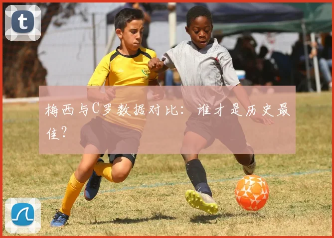 梅西与C罗数据对比:谁才是历史最佳?