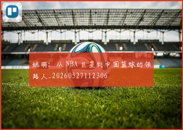 姚明:从 NBA 巨星到中国篮球的领路人_20260527112306