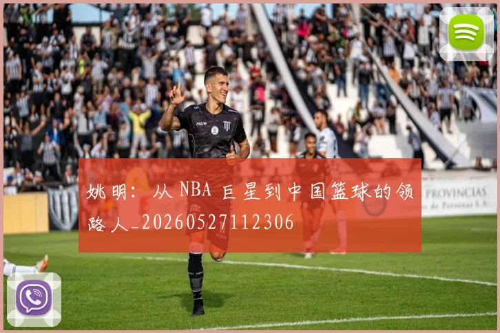 姚明:从 NBA 巨星到中国篮球的领路人_20260527112306