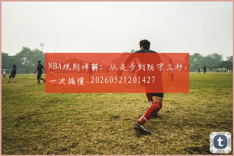 NBA规则详解:从走步到防守三秒,一次搞懂_20260521201427
