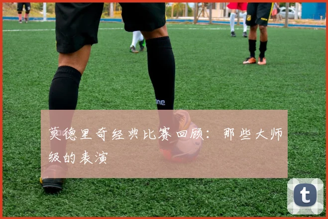 莫德里奇经典比赛回顾：那些大师级的表演